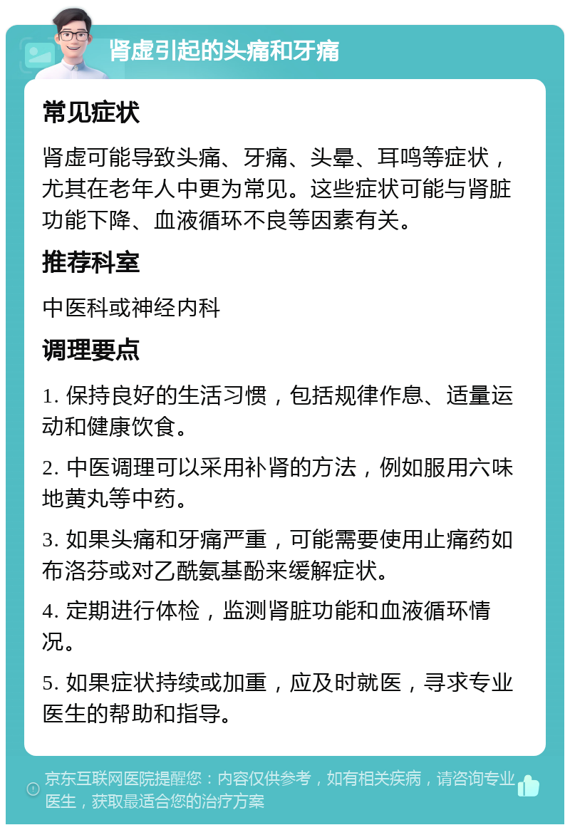 肾虚引起的头痛和牙痛 常见症状 肾虚可能导致头痛、牙痛、头晕、耳鸣等症状，尤其在老年人中更为常见。这些症状可能与肾脏功能下降、血液循环不良等因素有关。 推荐科室 中医科或神经内科 调理要点 1. 保持良好的生活习惯，包括规律作息、适量运动和健康饮食。 2. 中医调理可以采用补肾的方法，例如服用六味地黄丸等中药。 3. 如果头痛和牙痛严重，可能需要使用止痛药如布洛芬或对乙酰氨基酚来缓解症状。 4. 定期进行体检，监测肾脏功能和血液循环情况。 5. 如果症状持续或加重，应及时就医，寻求专业医生的帮助和指导。