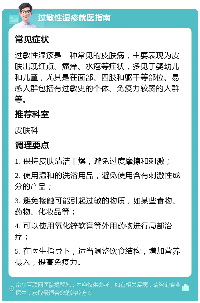 过敏性湿疹就医指南 常见症状 过敏性湿疹是一种常见的皮肤病，主要表现为皮肤出现红点、瘙痒、水疱等症状，多见于婴幼儿和儿童，尤其是在面部、四肢和躯干等部位。易感人群包括有过敏史的个体、免疫力较弱的人群等。 推荐科室 皮肤科 调理要点 1. 保持皮肤清洁干燥，避免过度摩擦和刺激； 2. 使用温和的洗浴用品，避免使用含有刺激性成分的产品； 3. 避免接触可能引起过敏的物质，如某些食物、药物、化妆品等； 4. 可以使用氧化锌软膏等外用药物进行局部治疗； 5. 在医生指导下，适当调整饮食结构，增加营养摄入，提高免疫力。