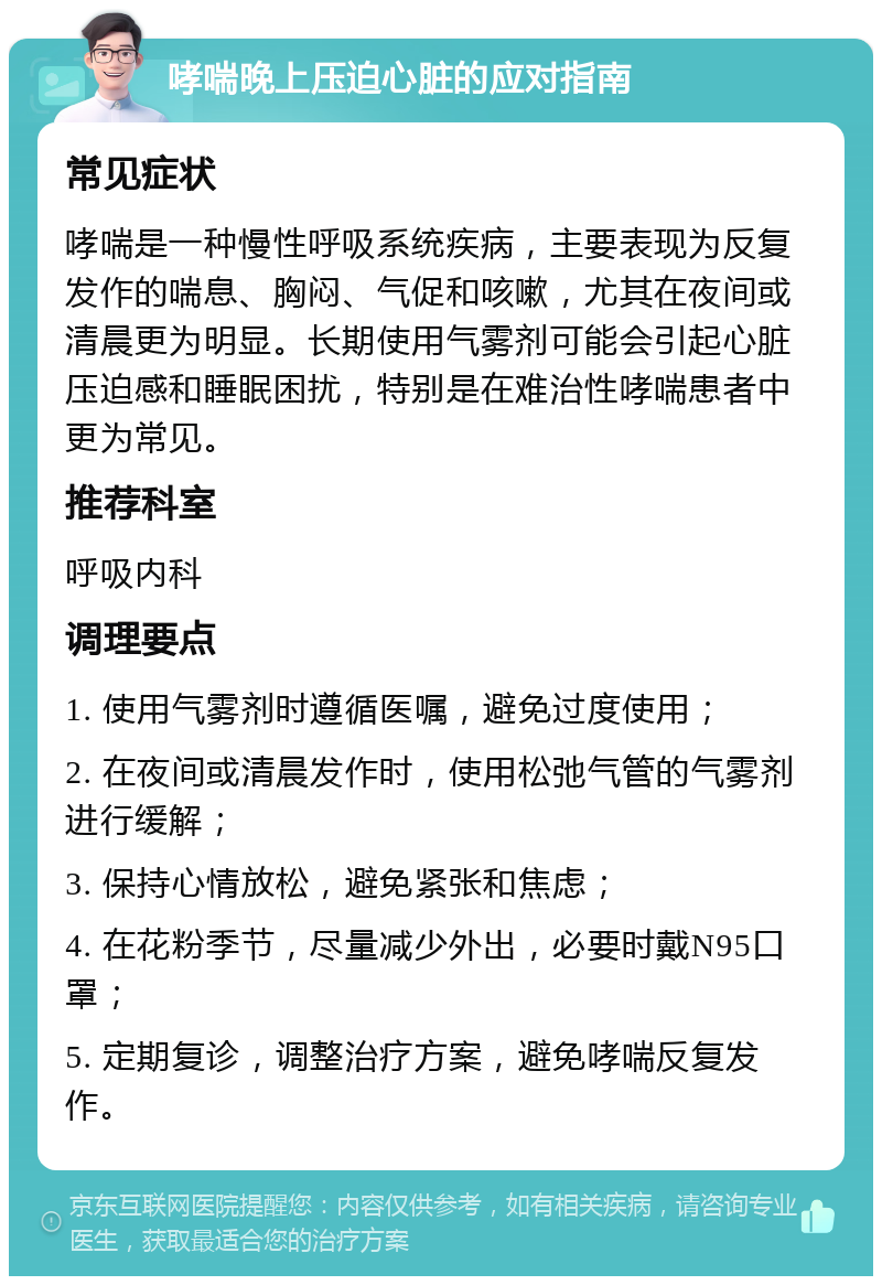 哮喘晚上压迫心脏的应对指南 常见症状 哮喘是一种慢性呼吸系统疾病，主要表现为反复发作的喘息、胸闷、气促和咳嗽，尤其在夜间或清晨更为明显。长期使用气雾剂可能会引起心脏压迫感和睡眠困扰，特别是在难治性哮喘患者中更为常见。 推荐科室 呼吸内科 调理要点 1. 使用气雾剂时遵循医嘱，避免过度使用； 2. 在夜间或清晨发作时，使用松弛气管的气雾剂进行缓解； 3. 保持心情放松，避免紧张和焦虑； 4. 在花粉季节，尽量减少外出，必要时戴N95口罩； 5. 定期复诊，调整治疗方案，避免哮喘反复发作。