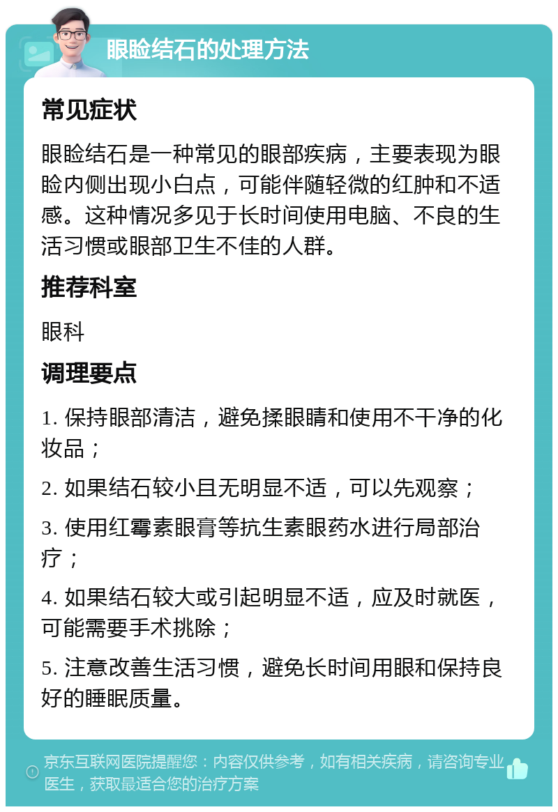 眼睑结石的处理方法 常见症状 眼睑结石是一种常见的眼部疾病，主要表现为眼睑内侧出现小白点，可能伴随轻微的红肿和不适感。这种情况多见于长时间使用电脑、不良的生活习惯或眼部卫生不佳的人群。 推荐科室 眼科 调理要点 1. 保持眼部清洁，避免揉眼睛和使用不干净的化妆品； 2. 如果结石较小且无明显不适，可以先观察； 3. 使用红霉素眼膏等抗生素眼药水进行局部治疗； 4. 如果结石较大或引起明显不适，应及时就医，可能需要手术挑除； 5. 注意改善生活习惯，避免长时间用眼和保持良好的睡眠质量。