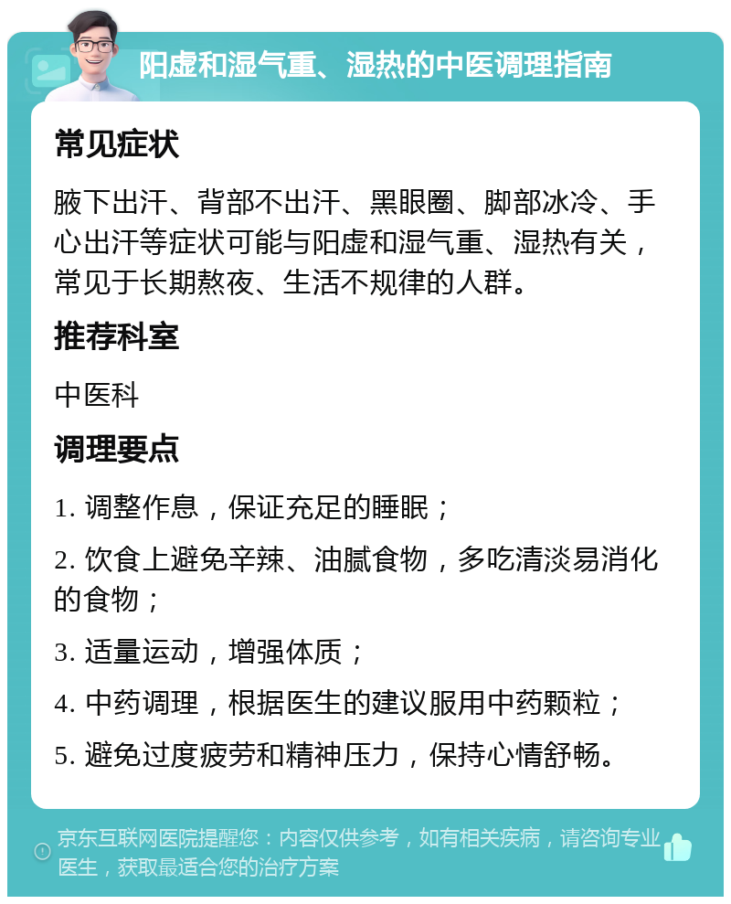 阳虚和湿气重、湿热的中医调理指南 常见症状 腋下出汗、背部不出汗、黑眼圈、脚部冰冷、手心出汗等症状可能与阳虚和湿气重、湿热有关，常见于长期熬夜、生活不规律的人群。 推荐科室 中医科 调理要点 1. 调整作息，保证充足的睡眠； 2. 饮食上避免辛辣、油腻食物，多吃清淡易消化的食物； 3. 适量运动，增强体质； 4. 中药调理，根据医生的建议服用中药颗粒； 5. 避免过度疲劳和精神压力，保持心情舒畅。