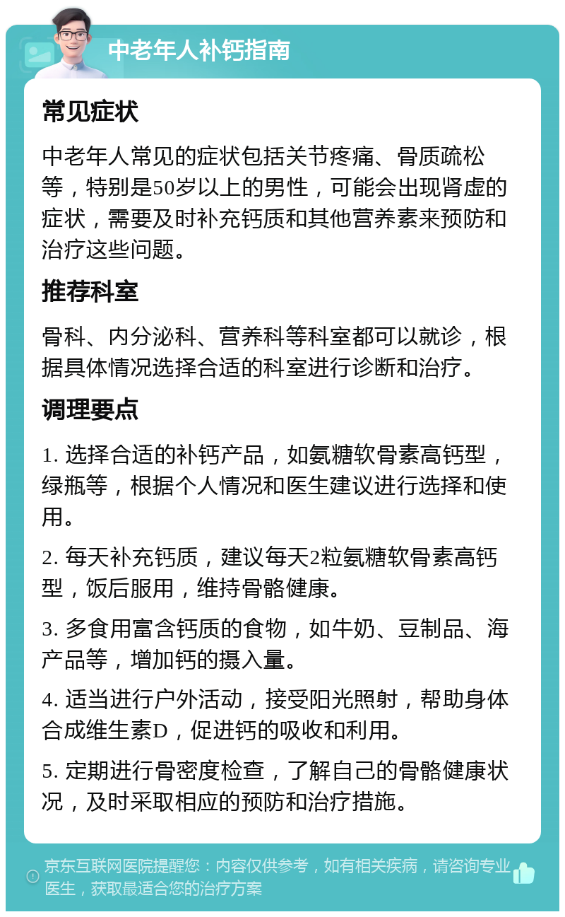 中老年人补钙指南 常见症状 中老年人常见的症状包括关节疼痛、骨质疏松等，特别是50岁以上的男性，可能会出现肾虚的症状，需要及时补充钙质和其他营养素来预防和治疗这些问题。 推荐科室 骨科、内分泌科、营养科等科室都可以就诊，根据具体情况选择合适的科室进行诊断和治疗。 调理要点 1. 选择合适的补钙产品，如氨糖软骨素高钙型，绿瓶等，根据个人情况和医生建议进行选择和使用。 2. 每天补充钙质，建议每天2粒氨糖软骨素高钙型，饭后服用，维持骨骼健康。 3. 多食用富含钙质的食物，如牛奶、豆制品、海产品等，增加钙的摄入量。 4. 适当进行户外活动，接受阳光照射，帮助身体合成维生素D，促进钙的吸收和利用。 5. 定期进行骨密度检查，了解自己的骨骼健康状况，及时采取相应的预防和治疗措施。