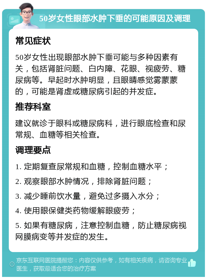 50岁女性眼部水肿下垂的可能原因及调理 常见症状 50岁女性出现眼部水肿下垂可能与多种因素有关，包括肾脏问题、白内障、花眼、视疲劳、糖尿病等。早起时水肿明显，且眼睛感觉雾蒙蒙的，可能是肾虚或糖尿病引起的并发症。 推荐科室 建议就诊于眼科或糖尿病科，进行眼底检查和尿常规、血糖等相关检查。 调理要点 1. 定期复查尿常规和血糖，控制血糖水平； 2. 观察眼部水肿情况，排除肾脏问题； 3. 减少睡前饮水量，避免过多摄入水分； 4. 使用眼保健类药物缓解眼疲劳； 5. 如果有糖尿病，注意控制血糖，防止糖尿病视网膜病变等并发症的发生。