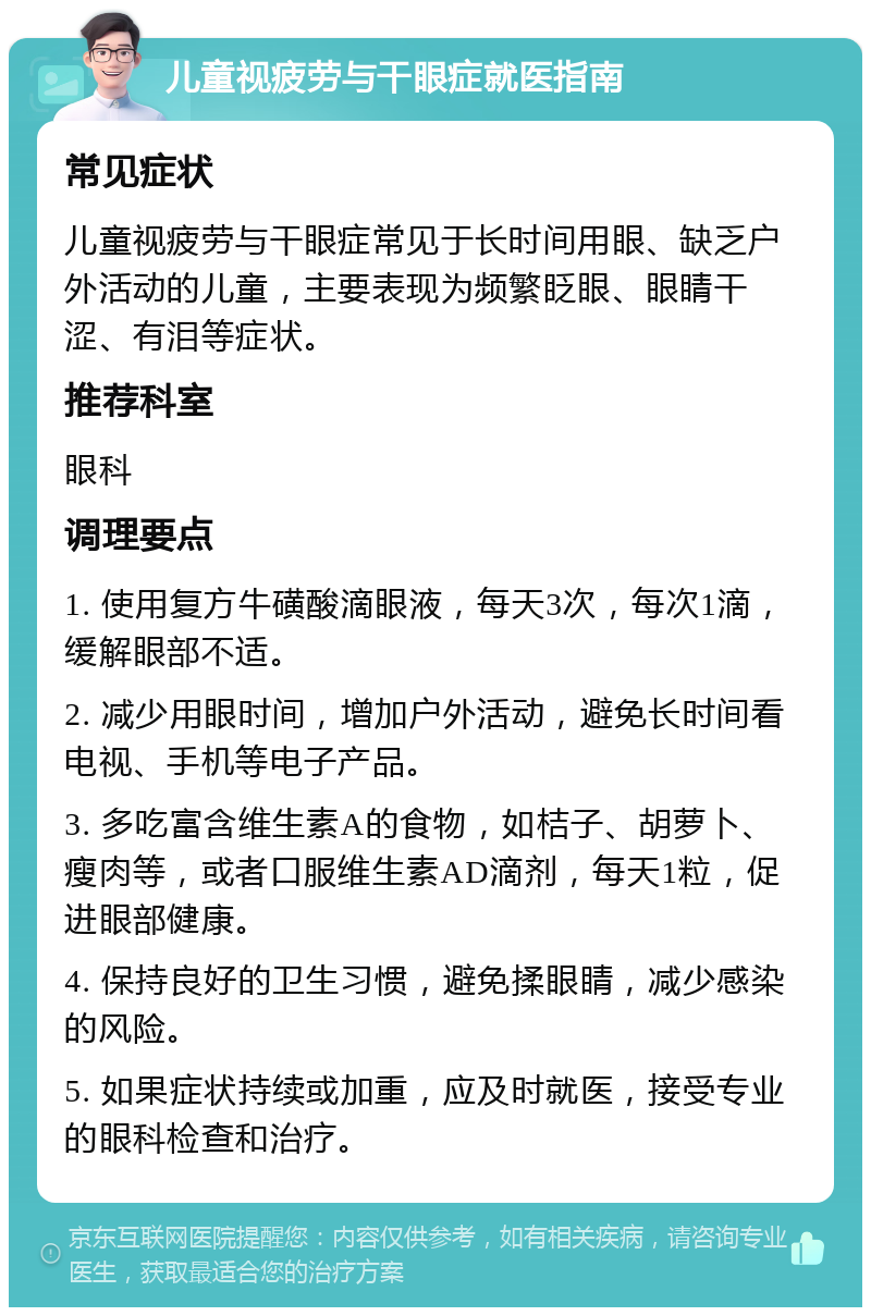 儿童视疲劳与干眼症就医指南 常见症状 儿童视疲劳与干眼症常见于长时间用眼、缺乏户外活动的儿童，主要表现为频繁眨眼、眼睛干涩、有泪等症状。 推荐科室 眼科 调理要点 1. 使用复方牛磺酸滴眼液，每天3次，每次1滴，缓解眼部不适。 2. 减少用眼时间，增加户外活动，避免长时间看电视、手机等电子产品。 3. 多吃富含维生素A的食物，如桔子、胡萝卜、瘦肉等，或者口服维生素AD滴剂，每天1粒，促进眼部健康。 4. 保持良好的卫生习惯，避免揉眼睛，减少感染的风险。 5. 如果症状持续或加重，应及时就医，接受专业的眼科检查和治疗。