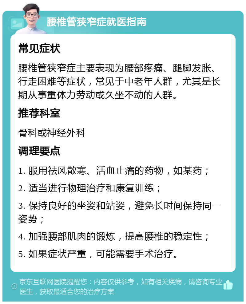 腰椎管狭窄症就医指南 常见症状 腰椎管狭窄症主要表现为腰部疼痛、腿脚发胀、行走困难等症状，常见于中老年人群，尤其是长期从事重体力劳动或久坐不动的人群。 推荐科室 骨科或神经外科 调理要点 1. 服用祛风散寒、活血止痛的药物，如某药； 2. 适当进行物理治疗和康复训练； 3. 保持良好的坐姿和站姿，避免长时间保持同一姿势； 4. 加强腰部肌肉的锻炼，提高腰椎的稳定性； 5. 如果症状严重，可能需要手术治疗。