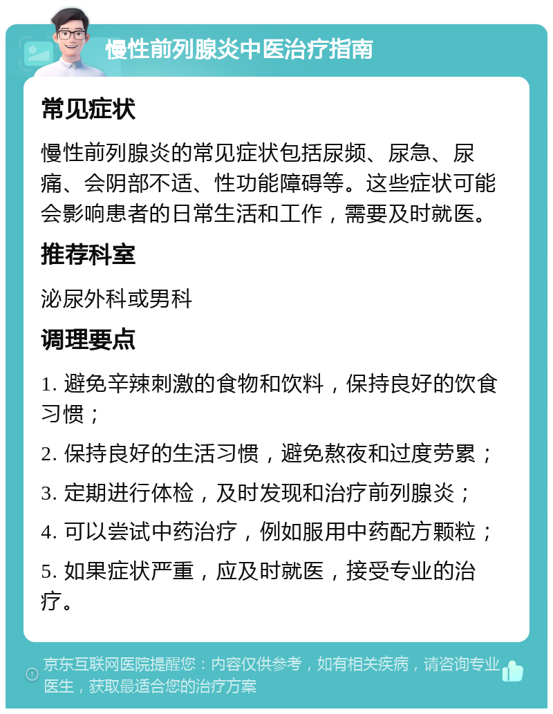 慢性前列腺炎中医治疗指南 常见症状 慢性前列腺炎的常见症状包括尿频、尿急、尿痛、会阴部不适、性功能障碍等。这些症状可能会影响患者的日常生活和工作，需要及时就医。 推荐科室 泌尿外科或男科 调理要点 1. 避免辛辣刺激的食物和饮料，保持良好的饮食习惯； 2. 保持良好的生活习惯，避免熬夜和过度劳累； 3. 定期进行体检，及时发现和治疗前列腺炎； 4. 可以尝试中药治疗，例如服用中药配方颗粒； 5. 如果症状严重，应及时就医，接受专业的治疗。