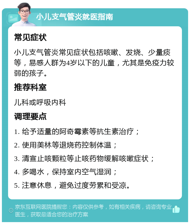 小儿支气管炎就医指南 常见症状 小儿支气管炎常见症状包括咳嗽、发烧、少量痰等，易感人群为4岁以下的儿童，尤其是免疫力较弱的孩子。 推荐科室 儿科或呼吸内科 调理要点 1. 给予适量的阿奇霉素等抗生素治疗； 2. 使用美林等退烧药控制体温； 3. 清宣止咳颗粒等止咳药物缓解咳嗽症状； 4. 多喝水，保持室内空气湿润； 5. 注意休息，避免过度劳累和受凉。