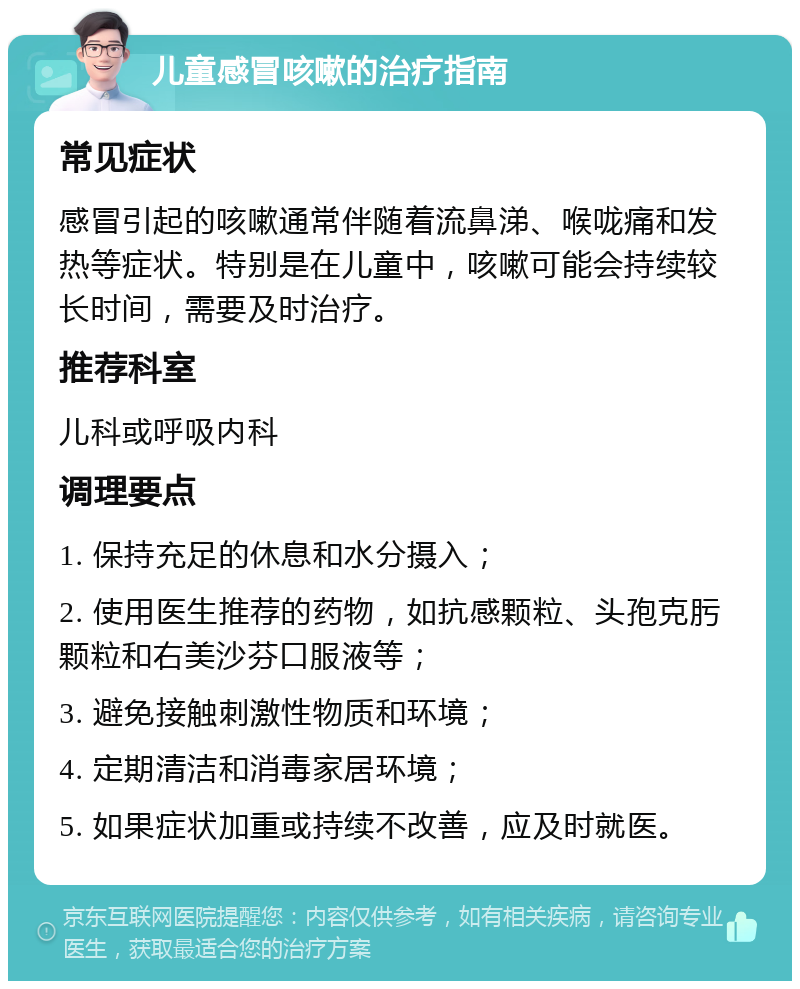 儿童感冒咳嗽的治疗指南 常见症状 感冒引起的咳嗽通常伴随着流鼻涕、喉咙痛和发热等症状。特别是在儿童中，咳嗽可能会持续较长时间，需要及时治疗。 推荐科室 儿科或呼吸内科 调理要点 1. 保持充足的休息和水分摄入； 2. 使用医生推荐的药物，如抗感颗粒、头孢克肟颗粒和右美沙芬口服液等； 3. 避免接触刺激性物质和环境； 4. 定期清洁和消毒家居环境； 5. 如果症状加重或持续不改善，应及时就医。