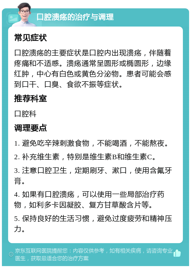 口腔溃疡的治疗与调理 常见症状 口腔溃疡的主要症状是口腔内出现溃疡，伴随着疼痛和不适感。溃疡通常呈圆形或椭圆形，边缘红肿，中心有白色或黄色分泌物。患者可能会感到口干、口臭、食欲不振等症状。 推荐科室 口腔科 调理要点 1. 避免吃辛辣刺激食物，不能喝酒，不能熬夜。 2. 补充维生素，特别是维生素B和维生素C。 3. 注意口腔卫生，定期刷牙、漱口，使用含氟牙膏。 4. 如果有口腔溃疡，可以使用一些局部治疗药物，如利多卡因凝胶、复方甘草酸含片等。 5. 保持良好的生活习惯，避免过度疲劳和精神压力。