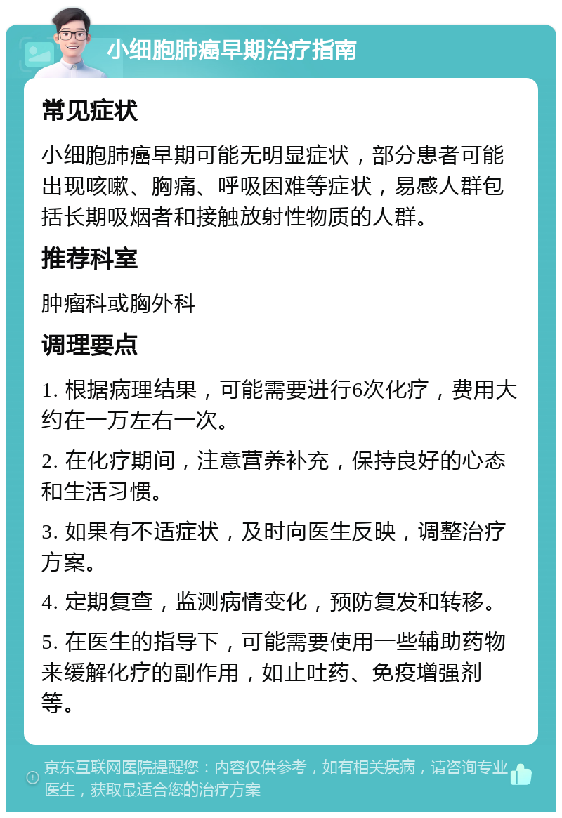 小细胞肺癌早期治疗指南 常见症状 小细胞肺癌早期可能无明显症状，部分患者可能出现咳嗽、胸痛、呼吸困难等症状，易感人群包括长期吸烟者和接触放射性物质的人群。 推荐科室 肿瘤科或胸外科 调理要点 1. 根据病理结果，可能需要进行6次化疗，费用大约在一万左右一次。 2. 在化疗期间，注意营养补充，保持良好的心态和生活习惯。 3. 如果有不适症状，及时向医生反映，调整治疗方案。 4. 定期复查，监测病情变化，预防复发和转移。 5. 在医生的指导下，可能需要使用一些辅助药物来缓解化疗的副作用，如止吐药、免疫增强剂等。