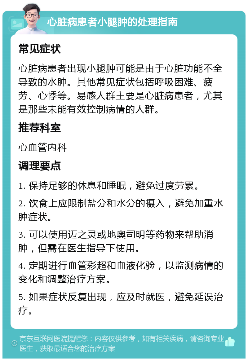 心脏病患者小腿肿的处理指南 常见症状 心脏病患者出现小腿肿可能是由于心脏功能不全导致的水肿。其他常见症状包括呼吸困难、疲劳、心悸等。易感人群主要是心脏病患者，尤其是那些未能有效控制病情的人群。 推荐科室 心血管内科 调理要点 1. 保持足够的休息和睡眠，避免过度劳累。 2. 饮食上应限制盐分和水分的摄入，避免加重水肿症状。 3. 可以使用迈之灵或地奥司明等药物来帮助消肿，但需在医生指导下使用。 4. 定期进行血管彩超和血液化验，以监测病情的变化和调整治疗方案。 5. 如果症状反复出现，应及时就医，避免延误治疗。