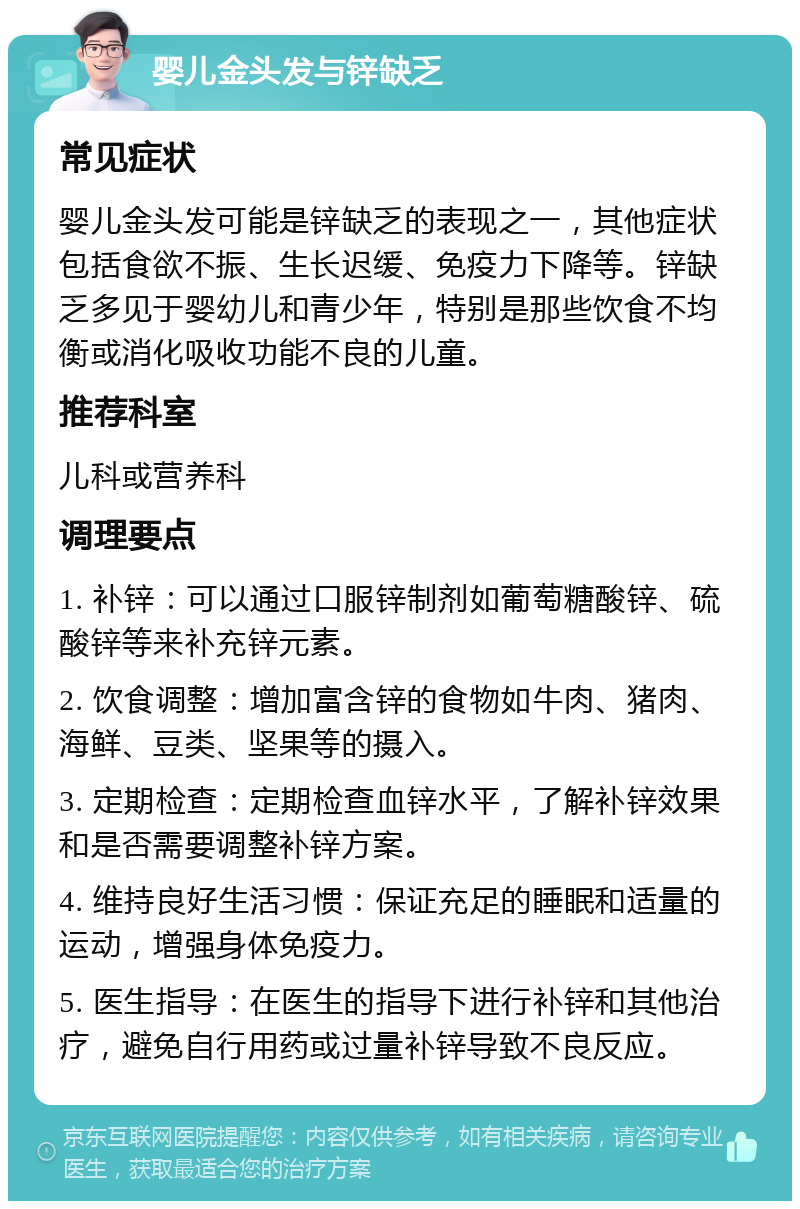 婴儿金头发与锌缺乏 常见症状 婴儿金头发可能是锌缺乏的表现之一，其他症状包括食欲不振、生长迟缓、免疫力下降等。锌缺乏多见于婴幼儿和青少年，特别是那些饮食不均衡或消化吸收功能不良的儿童。 推荐科室 儿科或营养科 调理要点 1. 补锌：可以通过口服锌制剂如葡萄糖酸锌、硫酸锌等来补充锌元素。 2. 饮食调整：增加富含锌的食物如牛肉、猪肉、海鲜、豆类、坚果等的摄入。 3. 定期检查：定期检查血锌水平，了解补锌效果和是否需要调整补锌方案。 4. 维持良好生活习惯：保证充足的睡眠和适量的运动，增强身体免疫力。 5. 医生指导：在医生的指导下进行补锌和其他治疗，避免自行用药或过量补锌导致不良反应。