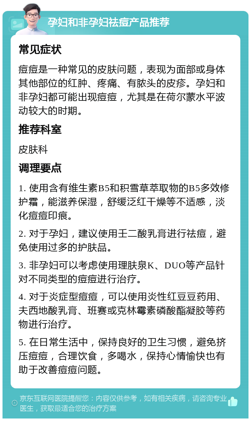 孕妇和非孕妇祛痘产品推荐 常见症状 痘痘是一种常见的皮肤问题，表现为面部或身体其他部位的红肿、疼痛、有脓头的皮疹。孕妇和非孕妇都可能出现痘痘，尤其是在荷尔蒙水平波动较大的时期。 推荐科室 皮肤科 调理要点 1. 使用含有维生素B5和积雪草萃取物的B5多效修护霜，能滋养保湿，舒缓泛红干燥等不适感，淡化痘痘印痕。 2. 对于孕妇，建议使用壬二酸乳膏进行祛痘，避免使用过多的护肤品。 3. 非孕妇可以考虑使用理肤泉K、DUO等产品针对不同类型的痘痘进行治疗。 4. 对于炎症型痘痘，可以使用炎性红豆豆药用、夫西地酸乳膏、班赛或克林霉素磷酸酯凝胶等药物进行治疗。 5. 在日常生活中，保持良好的卫生习惯，避免挤压痘痘，合理饮食，多喝水，保持心情愉快也有助于改善痘痘问题。