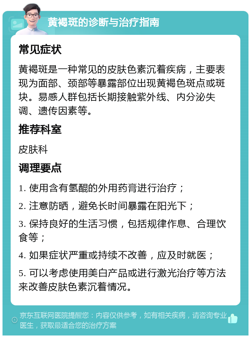 黄褐斑的诊断与治疗指南 常见症状 黄褐斑是一种常见的皮肤色素沉着疾病，主要表现为面部、颈部等暴露部位出现黄褐色斑点或斑块。易感人群包括长期接触紫外线、内分泌失调、遗传因素等。 推荐科室 皮肤科 调理要点 1. 使用含有氢醌的外用药膏进行治疗； 2. 注意防晒，避免长时间暴露在阳光下； 3. 保持良好的生活习惯，包括规律作息、合理饮食等； 4. 如果症状严重或持续不改善，应及时就医； 5. 可以考虑使用美白产品或进行激光治疗等方法来改善皮肤色素沉着情况。