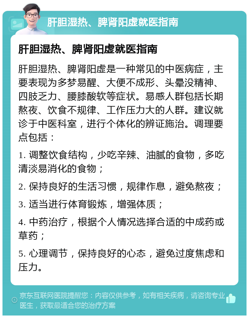 肝胆湿热、脾肾阳虚就医指南 肝胆湿热、脾肾阳虚就医指南 肝胆湿热、脾肾阳虚是一种常见的中医病症，主要表现为多梦易醒、大便不成形、头晕没精神、四肢乏力、腰膝酸软等症状。易感人群包括长期熬夜、饮食不规律、工作压力大的人群。建议就诊于中医科室，进行个体化的辨证施治。调理要点包括： 1. 调整饮食结构，少吃辛辣、油腻的食物，多吃清淡易消化的食物； 2. 保持良好的生活习惯，规律作息，避免熬夜； 3. 适当进行体育锻炼，增强体质； 4. 中药治疗，根据个人情况选择合适的中成药或草药； 5. 心理调节，保持良好的心态，避免过度焦虑和压力。