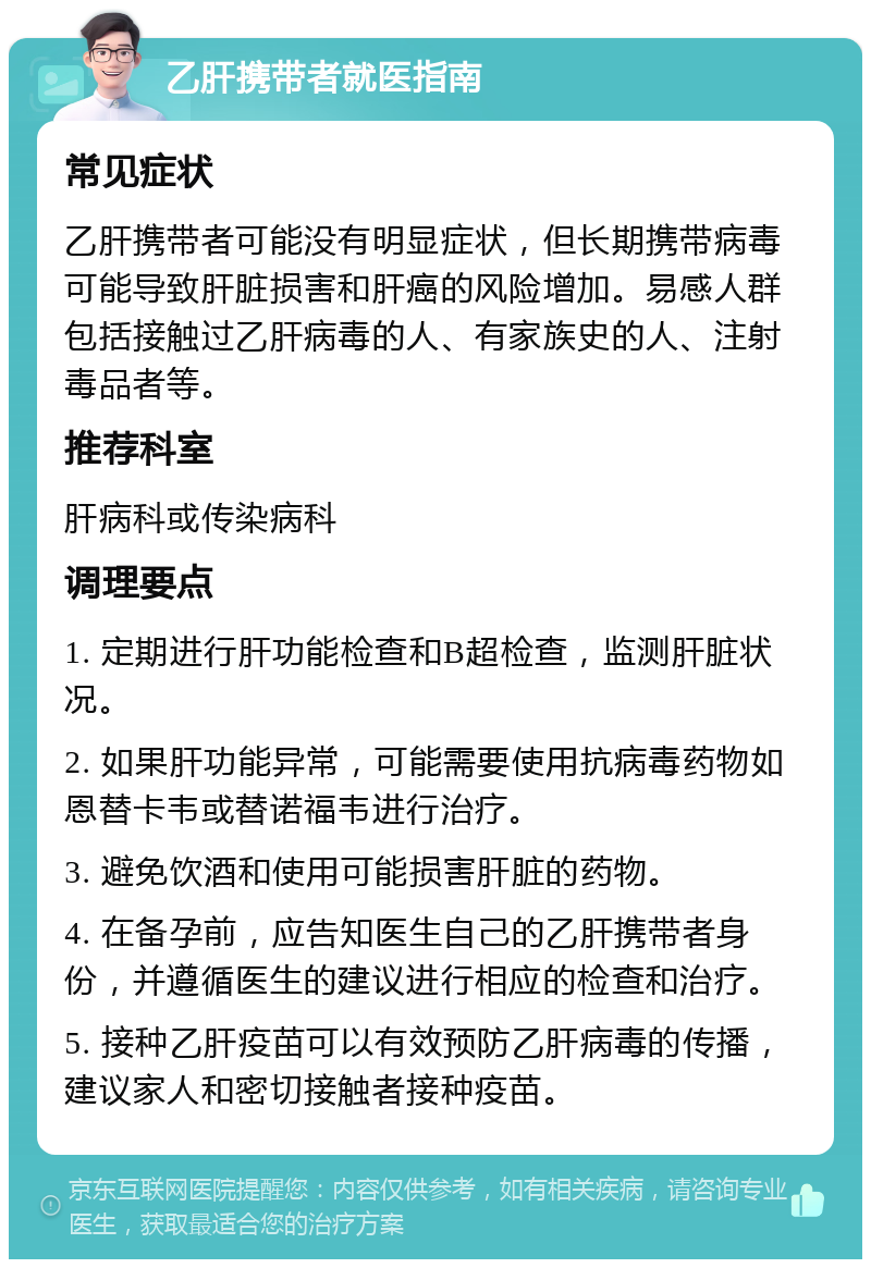 乙肝携带者就医指南 常见症状 乙肝携带者可能没有明显症状，但长期携带病毒可能导致肝脏损害和肝癌的风险增加。易感人群包括接触过乙肝病毒的人、有家族史的人、注射毒品者等。 推荐科室 肝病科或传染病科 调理要点 1. 定期进行肝功能检查和B超检查，监测肝脏状况。 2. 如果肝功能异常，可能需要使用抗病毒药物如恩替卡韦或替诺福韦进行治疗。 3. 避免饮酒和使用可能损害肝脏的药物。 4. 在备孕前，应告知医生自己的乙肝携带者身份，并遵循医生的建议进行相应的检查和治疗。 5. 接种乙肝疫苗可以有效预防乙肝病毒的传播，建议家人和密切接触者接种疫苗。