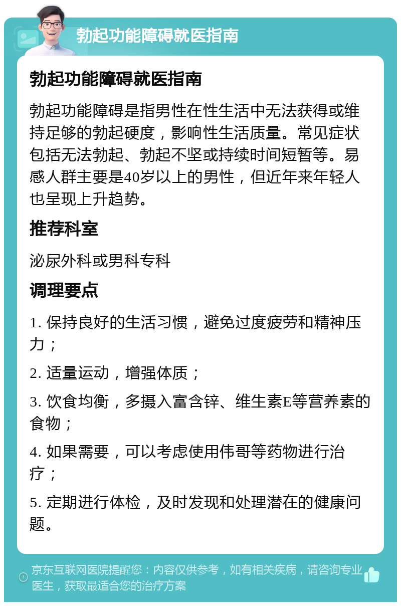 勃起功能障碍就医指南 勃起功能障碍就医指南 勃起功能障碍是指男性在性生活中无法获得或维持足够的勃起硬度，影响性生活质量。常见症状包括无法勃起、勃起不坚或持续时间短暂等。易感人群主要是40岁以上的男性，但近年来年轻人也呈现上升趋势。 推荐科室 泌尿外科或男科专科 调理要点 1. 保持良好的生活习惯，避免过度疲劳和精神压力； 2. 适量运动，增强体质； 3. 饮食均衡，多摄入富含锌、维生素E等营养素的食物； 4. 如果需要，可以考虑使用伟哥等药物进行治疗； 5. 定期进行体检，及时发现和处理潜在的健康问题。