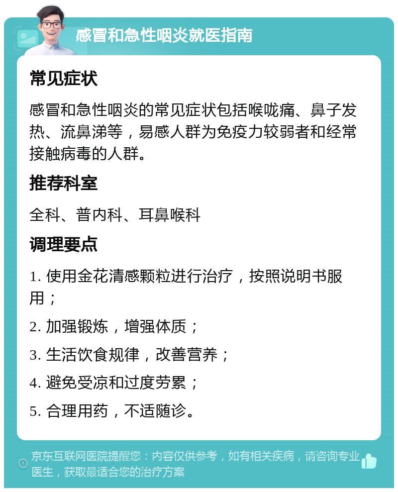 感冒和急性咽炎就医指南 常见症状 感冒和急性咽炎的常见症状包括喉咙痛、鼻子发热、流鼻涕等，易感人群为免疫力较弱者和经常接触病毒的人群。 推荐科室 全科、普内科、耳鼻喉科 调理要点 1. 使用金花清感颗粒进行治疗，按照说明书服用； 2. 加强锻炼，增强体质； 3. 生活饮食规律，改善营养； 4. 避免受凉和过度劳累； 5. 合理用药，不适随诊。