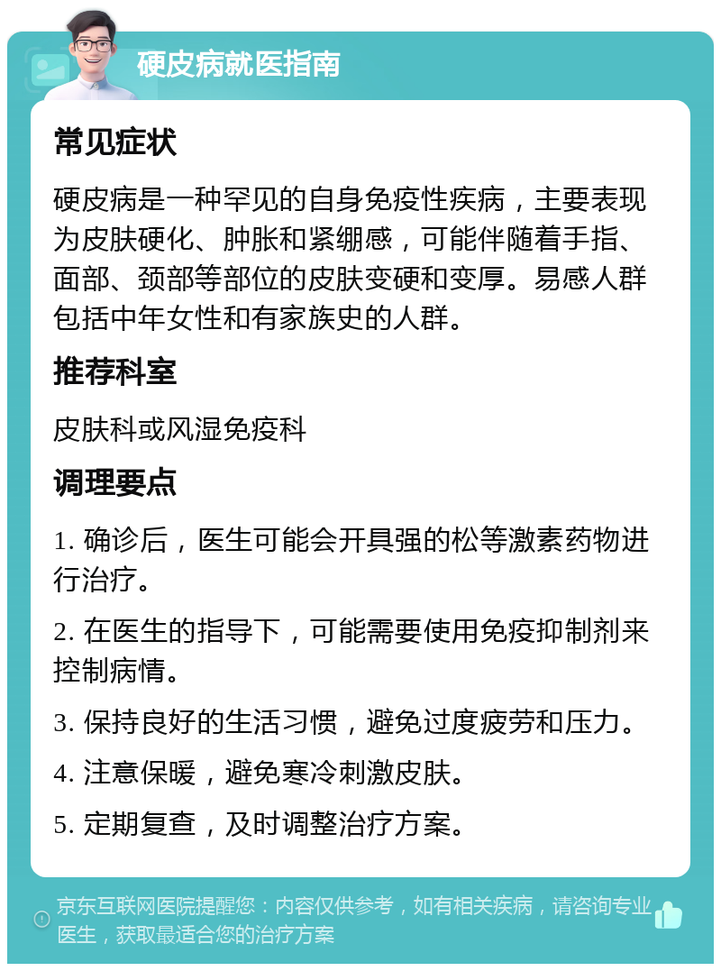 硬皮病就医指南 常见症状 硬皮病是一种罕见的自身免疫性疾病，主要表现为皮肤硬化、肿胀和紧绷感，可能伴随着手指、面部、颈部等部位的皮肤变硬和变厚。易感人群包括中年女性和有家族史的人群。 推荐科室 皮肤科或风湿免疫科 调理要点 1. 确诊后，医生可能会开具强的松等激素药物进行治疗。 2. 在医生的指导下，可能需要使用免疫抑制剂来控制病情。 3. 保持良好的生活习惯，避免过度疲劳和压力。 4. 注意保暖，避免寒冷刺激皮肤。 5. 定期复查，及时调整治疗方案。