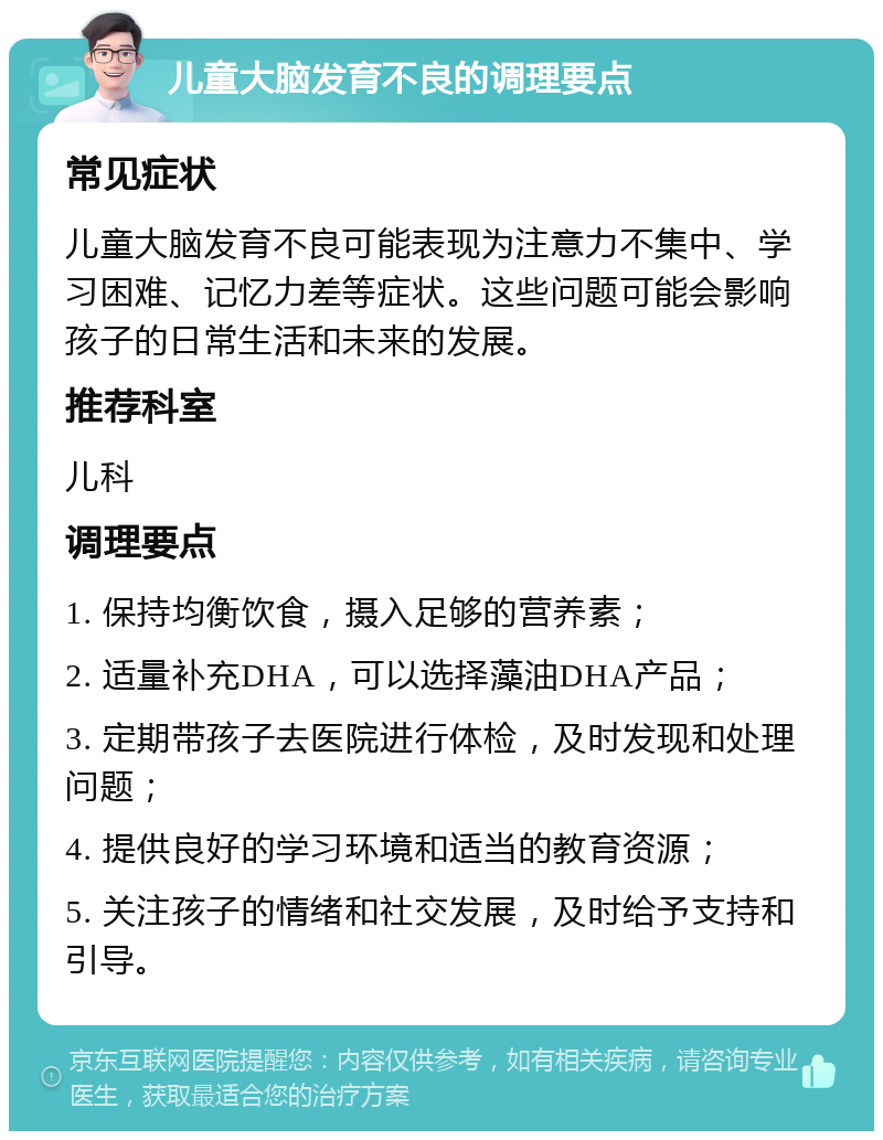 儿童大脑发育不良的调理要点 常见症状 儿童大脑发育不良可能表现为注意力不集中、学习困难、记忆力差等症状。这些问题可能会影响孩子的日常生活和未来的发展。 推荐科室 儿科 调理要点 1. 保持均衡饮食，摄入足够的营养素； 2. 适量补充DHA，可以选择藻油DHA产品； 3. 定期带孩子去医院进行体检，及时发现和处理问题； 4. 提供良好的学习环境和适当的教育资源； 5. 关注孩子的情绪和社交发展，及时给予支持和引导。