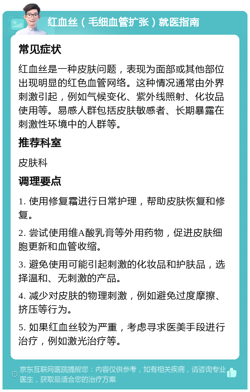 红血丝（毛细血管扩张）就医指南 常见症状 红血丝是一种皮肤问题，表现为面部或其他部位出现明显的红色血管网络。这种情况通常由外界刺激引起，例如气候变化、紫外线照射、化妆品使用等。易感人群包括皮肤敏感者、长期暴露在刺激性环境中的人群等。 推荐科室 皮肤科 调理要点 1. 使用修复霜进行日常护理，帮助皮肤恢复和修复。 2. 尝试使用维A酸乳膏等外用药物，促进皮肤细胞更新和血管收缩。 3. 避免使用可能引起刺激的化妆品和护肤品，选择温和、无刺激的产品。 4. 减少对皮肤的物理刺激，例如避免过度摩擦、挤压等行为。 5. 如果红血丝较为严重，考虑寻求医美手段进行治疗，例如激光治疗等。