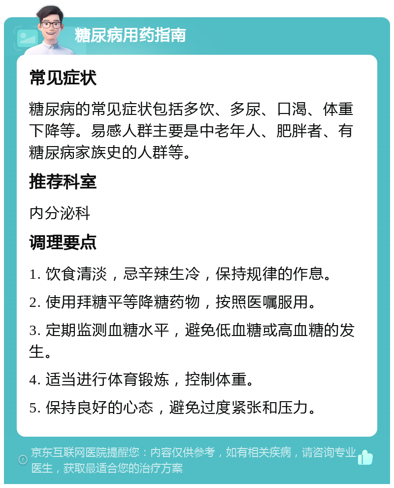 糖尿病用药指南 常见症状 糖尿病的常见症状包括多饮、多尿、口渴、体重下降等。易感人群主要是中老年人、肥胖者、有糖尿病家族史的人群等。 推荐科室 内分泌科 调理要点 1. 饮食清淡，忌辛辣生冷，保持规律的作息。 2. 使用拜糖平等降糖药物，按照医嘱服用。 3. 定期监测血糖水平，避免低血糖或高血糖的发生。 4. 适当进行体育锻炼，控制体重。 5. 保持良好的心态，避免过度紧张和压力。