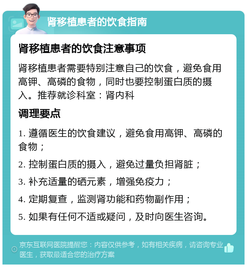 肾移植患者的饮食指南 肾移植患者的饮食注意事项 肾移植患者需要特别注意自己的饮食，避免食用高钾、高磷的食物，同时也要控制蛋白质的摄入。推荐就诊科室：肾内科 调理要点 1. 遵循医生的饮食建议，避免食用高钾、高磷的食物； 2. 控制蛋白质的摄入，避免过量负担肾脏； 3. 补充适量的硒元素，增强免疫力； 4. 定期复查，监测肾功能和药物副作用； 5. 如果有任何不适或疑问，及时向医生咨询。