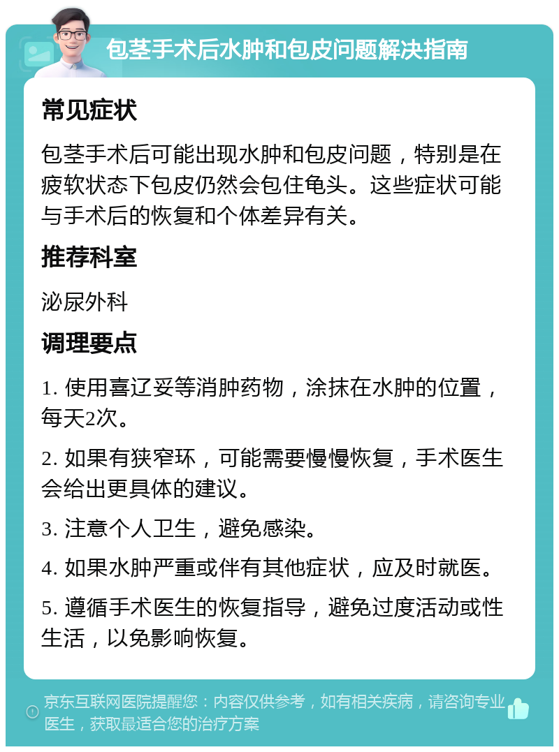 包茎手术后水肿和包皮问题解决指南 常见症状 包茎手术后可能出现水肿和包皮问题，特别是在疲软状态下包皮仍然会包住龟头。这些症状可能与手术后的恢复和个体差异有关。 推荐科室 泌尿外科 调理要点 1. 使用喜辽妥等消肿药物，涂抹在水肿的位置，每天2次。 2. 如果有狭窄环，可能需要慢慢恢复，手术医生会给出更具体的建议。 3. 注意个人卫生，避免感染。 4. 如果水肿严重或伴有其他症状，应及时就医。 5. 遵循手术医生的恢复指导，避免过度活动或性生活，以免影响恢复。