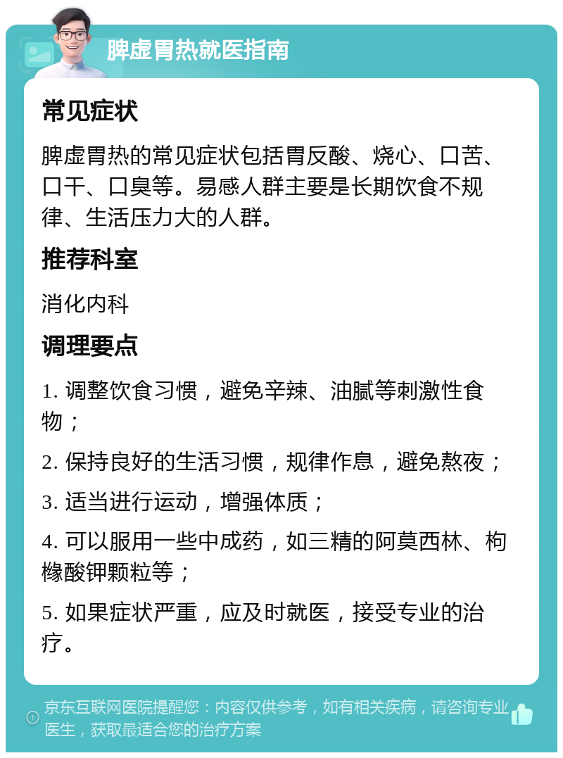 脾虚胃热就医指南 常见症状 脾虚胃热的常见症状包括胃反酸、烧心、口苦、口干、口臭等。易感人群主要是长期饮食不规律、生活压力大的人群。 推荐科室 消化内科 调理要点 1. 调整饮食习惯，避免辛辣、油腻等刺激性食物； 2. 保持良好的生活习惯，规律作息，避免熬夜； 3. 适当进行运动，增强体质； 4. 可以服用一些中成药，如三精的阿莫西林、枸橼酸钾颗粒等； 5. 如果症状严重，应及时就医，接受专业的治疗。