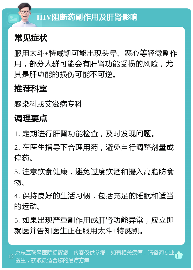 HIV阻断药副作用及肝肾影响 常见症状 服用太斗+特威凯可能出现头晕、恶心等轻微副作用，部分人群可能会有肝肾功能受损的风险，尤其是肝功能的损伤可能不可逆。 推荐科室 感染科或艾滋病专科 调理要点 1. 定期进行肝肾功能检查，及时发现问题。 2. 在医生指导下合理用药，避免自行调整剂量或停药。 3. 注意饮食健康，避免过度饮酒和摄入高脂肪食物。 4. 保持良好的生活习惯，包括充足的睡眠和适当的运动。 5. 如果出现严重副作用或肝肾功能异常，应立即就医并告知医生正在服用太斗+特威凯。