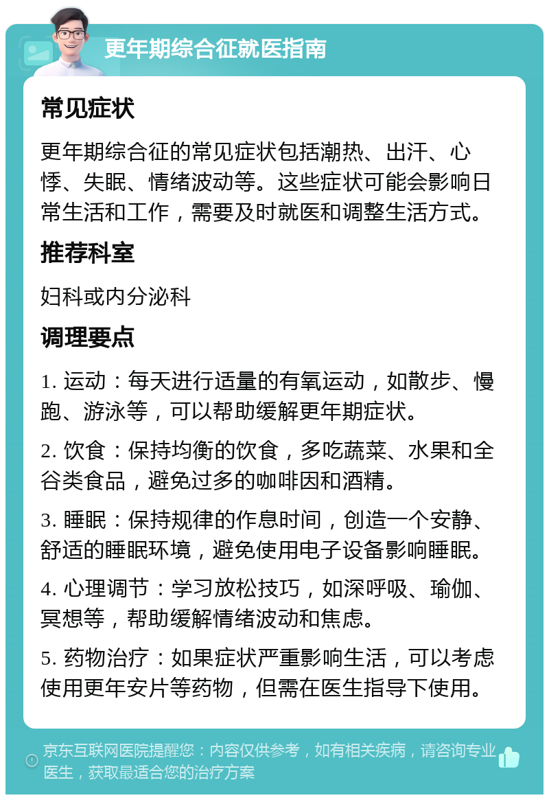 更年期综合征就医指南 常见症状 更年期综合征的常见症状包括潮热、出汗、心悸、失眠、情绪波动等。这些症状可能会影响日常生活和工作，需要及时就医和调整生活方式。 推荐科室 妇科或内分泌科 调理要点 1. 运动：每天进行适量的有氧运动，如散步、慢跑、游泳等，可以帮助缓解更年期症状。 2. 饮食：保持均衡的饮食，多吃蔬菜、水果和全谷类食品，避免过多的咖啡因和酒精。 3. 睡眠：保持规律的作息时间，创造一个安静、舒适的睡眠环境，避免使用电子设备影响睡眠。 4. 心理调节：学习放松技巧，如深呼吸、瑜伽、冥想等，帮助缓解情绪波动和焦虑。 5. 药物治疗：如果症状严重影响生活，可以考虑使用更年安片等药物，但需在医生指导下使用。