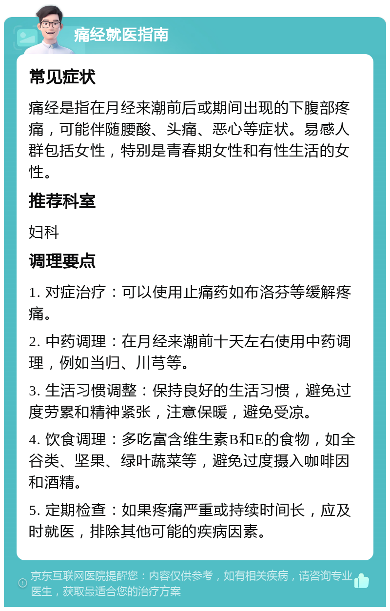 痛经就医指南 常见症状 痛经是指在月经来潮前后或期间出现的下腹部疼痛，可能伴随腰酸、头痛、恶心等症状。易感人群包括女性，特别是青春期女性和有性生活的女性。 推荐科室 妇科 调理要点 1. 对症治疗：可以使用止痛药如布洛芬等缓解疼痛。 2. 中药调理：在月经来潮前十天左右使用中药调理，例如当归、川芎等。 3. 生活习惯调整：保持良好的生活习惯，避免过度劳累和精神紧张，注意保暖，避免受凉。 4. 饮食调理：多吃富含维生素B和E的食物，如全谷类、坚果、绿叶蔬菜等，避免过度摄入咖啡因和酒精。 5. 定期检查：如果疼痛严重或持续时间长，应及时就医，排除其他可能的疾病因素。