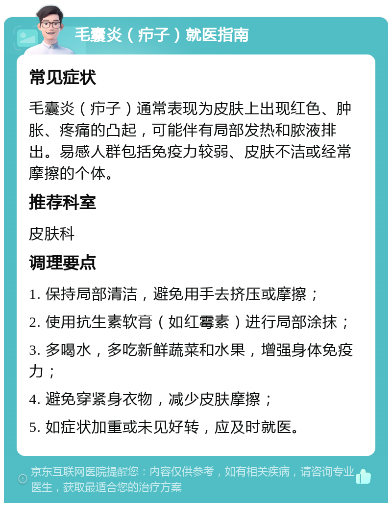 毛囊炎（疖子）就医指南 常见症状 毛囊炎（疖子）通常表现为皮肤上出现红色、肿胀、疼痛的凸起，可能伴有局部发热和脓液排出。易感人群包括免疫力较弱、皮肤不洁或经常摩擦的个体。 推荐科室 皮肤科 调理要点 1. 保持局部清洁，避免用手去挤压或摩擦； 2. 使用抗生素软膏（如红霉素）进行局部涂抹； 3. 多喝水，多吃新鲜蔬菜和水果，增强身体免疫力； 4. 避免穿紧身衣物，减少皮肤摩擦； 5. 如症状加重或未见好转，应及时就医。