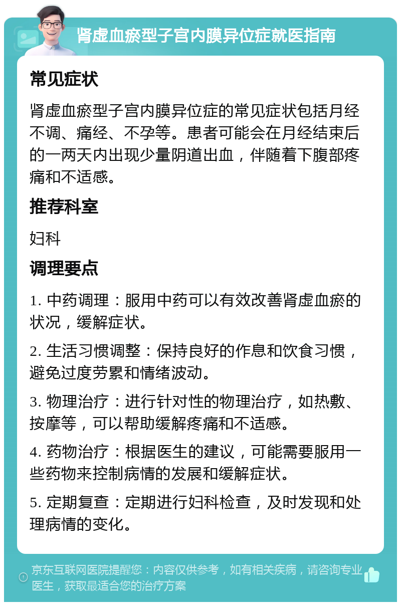 肾虚血瘀型子宫内膜异位症就医指南 常见症状 肾虚血瘀型子宫内膜异位症的常见症状包括月经不调、痛经、不孕等。患者可能会在月经结束后的一两天内出现少量阴道出血，伴随着下腹部疼痛和不适感。 推荐科室 妇科 调理要点 1. 中药调理：服用中药可以有效改善肾虚血瘀的状况，缓解症状。 2. 生活习惯调整：保持良好的作息和饮食习惯，避免过度劳累和情绪波动。 3. 物理治疗：进行针对性的物理治疗，如热敷、按摩等，可以帮助缓解疼痛和不适感。 4. 药物治疗：根据医生的建议，可能需要服用一些药物来控制病情的发展和缓解症状。 5. 定期复查：定期进行妇科检查，及时发现和处理病情的变化。