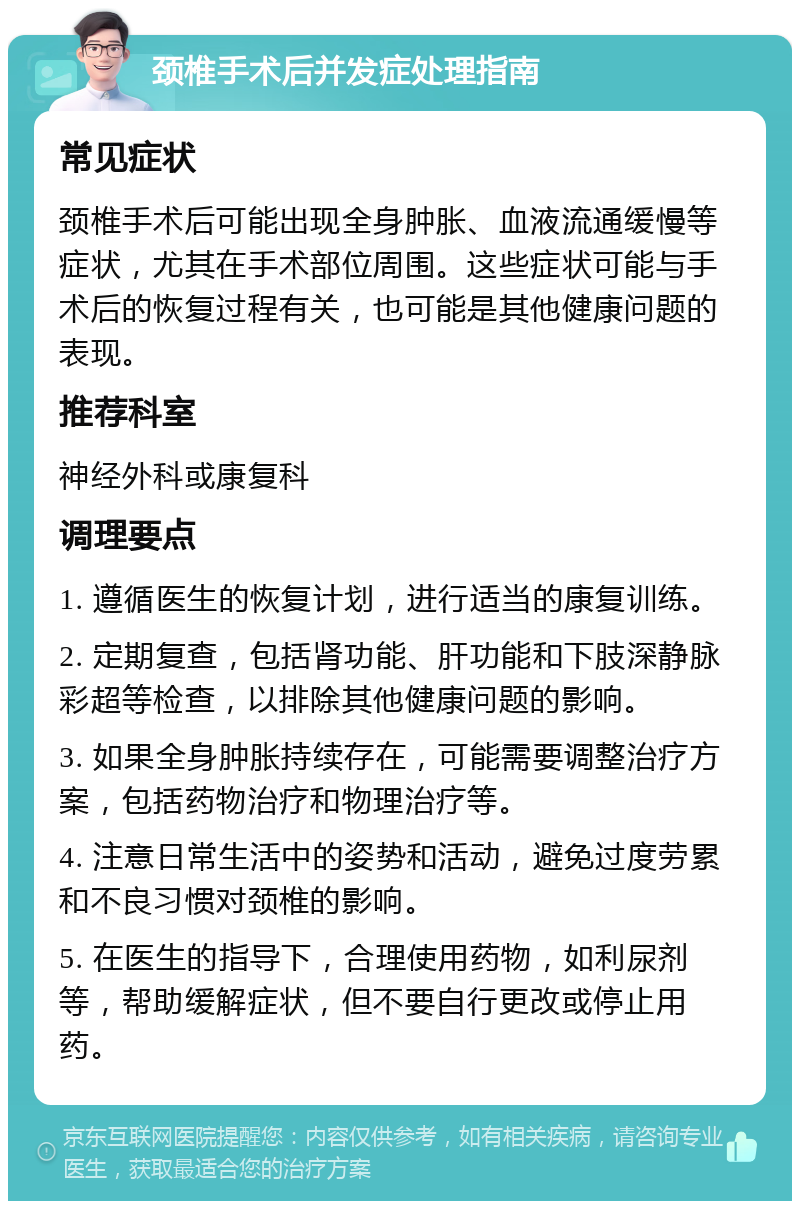 颈椎手术后并发症处理指南 常见症状 颈椎手术后可能出现全身肿胀、血液流通缓慢等症状，尤其在手术部位周围。这些症状可能与手术后的恢复过程有关，也可能是其他健康问题的表现。 推荐科室 神经外科或康复科 调理要点 1. 遵循医生的恢复计划，进行适当的康复训练。 2. 定期复查，包括肾功能、肝功能和下肢深静脉彩超等检查，以排除其他健康问题的影响。 3. 如果全身肿胀持续存在，可能需要调整治疗方案，包括药物治疗和物理治疗等。 4. 注意日常生活中的姿势和活动，避免过度劳累和不良习惯对颈椎的影响。 5. 在医生的指导下，合理使用药物，如利尿剂等，帮助缓解症状，但不要自行更改或停止用药。