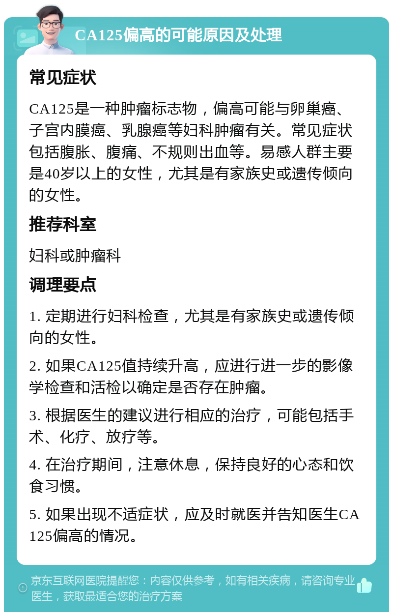 CA125偏高的可能原因及处理 常见症状 CA125是一种肿瘤标志物，偏高可能与卵巢癌、子宫内膜癌、乳腺癌等妇科肿瘤有关。常见症状包括腹胀、腹痛、不规则出血等。易感人群主要是40岁以上的女性，尤其是有家族史或遗传倾向的女性。 推荐科室 妇科或肿瘤科 调理要点 1. 定期进行妇科检查，尤其是有家族史或遗传倾向的女性。 2. 如果CA125值持续升高，应进行进一步的影像学检查和活检以确定是否存在肿瘤。 3. 根据医生的建议进行相应的治疗，可能包括手术、化疗、放疗等。 4. 在治疗期间，注意休息，保持良好的心态和饮食习惯。 5. 如果出现不适症状，应及时就医并告知医生CA125偏高的情况。