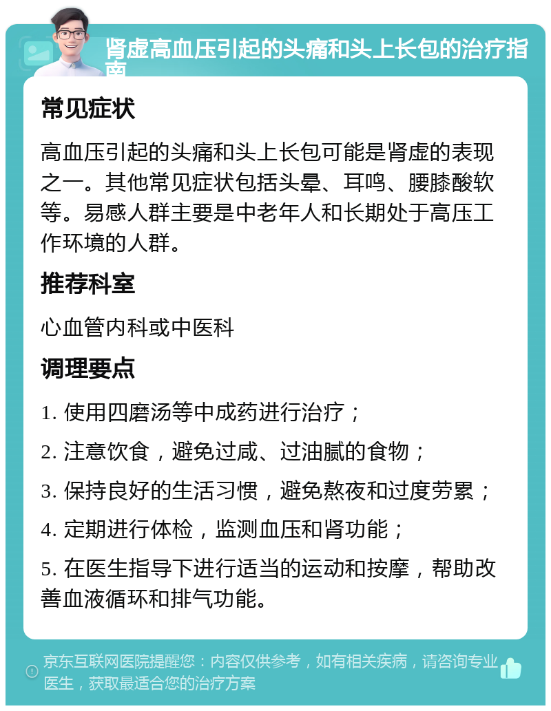 肾虚高血压引起的头痛和头上长包的治疗指南 常见症状 高血压引起的头痛和头上长包可能是肾虚的表现之一。其他常见症状包括头晕、耳鸣、腰膝酸软等。易感人群主要是中老年人和长期处于高压工作环境的人群。 推荐科室 心血管内科或中医科 调理要点 1. 使用四磨汤等中成药进行治疗； 2. 注意饮食，避免过咸、过油腻的食物； 3. 保持良好的生活习惯，避免熬夜和过度劳累； 4. 定期进行体检，监测血压和肾功能； 5. 在医生指导下进行适当的运动和按摩，帮助改善血液循环和排气功能。