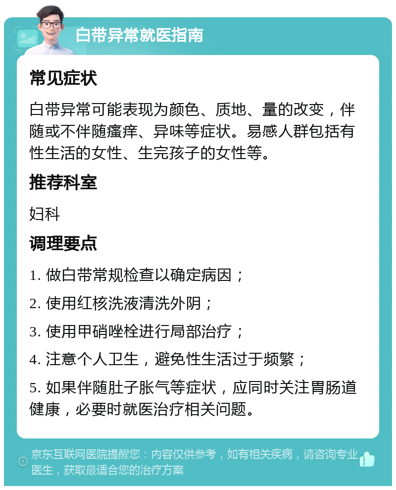 白带异常就医指南 常见症状 白带异常可能表现为颜色、质地、量的改变，伴随或不伴随瘙痒、异味等症状。易感人群包括有性生活的女性、生完孩子的女性等。 推荐科室 妇科 调理要点 1. 做白带常规检查以确定病因； 2. 使用红核洗液清洗外阴； 3. 使用甲硝唑栓进行局部治疗； 4. 注意个人卫生，避免性生活过于频繁； 5. 如果伴随肚子胀气等症状，应同时关注胃肠道健康，必要时就医治疗相关问题。