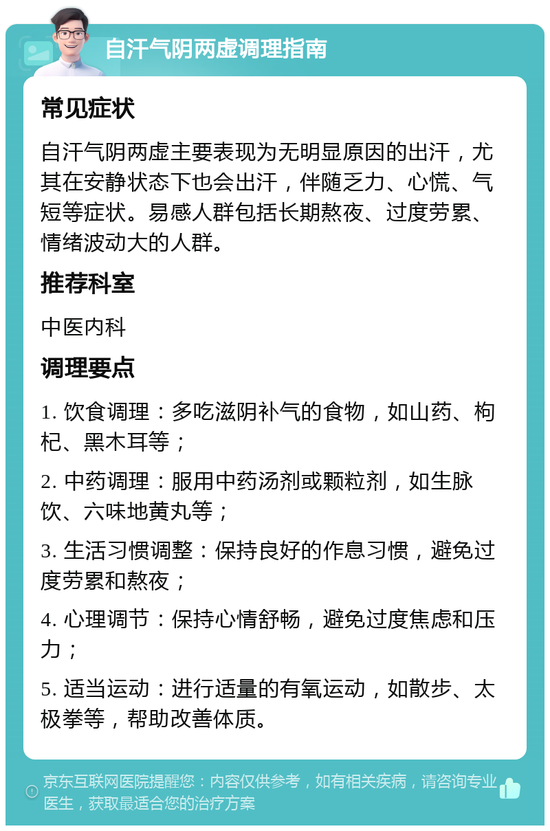 自汗气阴两虚调理指南 常见症状 自汗气阴两虚主要表现为无明显原因的出汗，尤其在安静状态下也会出汗，伴随乏力、心慌、气短等症状。易感人群包括长期熬夜、过度劳累、情绪波动大的人群。 推荐科室 中医内科 调理要点 1. 饮食调理：多吃滋阴补气的食物，如山药、枸杞、黑木耳等； 2. 中药调理：服用中药汤剂或颗粒剂，如生脉饮、六味地黄丸等； 3. 生活习惯调整：保持良好的作息习惯，避免过度劳累和熬夜； 4. 心理调节：保持心情舒畅，避免过度焦虑和压力； 5. 适当运动：进行适量的有氧运动，如散步、太极拳等，帮助改善体质。