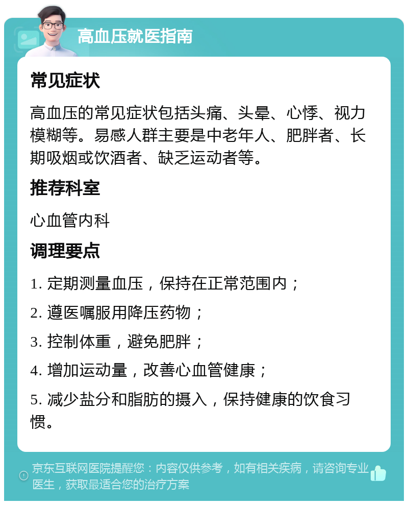 高血压就医指南 常见症状 高血压的常见症状包括头痛、头晕、心悸、视力模糊等。易感人群主要是中老年人、肥胖者、长期吸烟或饮酒者、缺乏运动者等。 推荐科室 心血管内科 调理要点 1. 定期测量血压，保持在正常范围内； 2. 遵医嘱服用降压药物； 3. 控制体重，避免肥胖； 4. 增加运动量，改善心血管健康； 5. 减少盐分和脂肪的摄入，保持健康的饮食习惯。