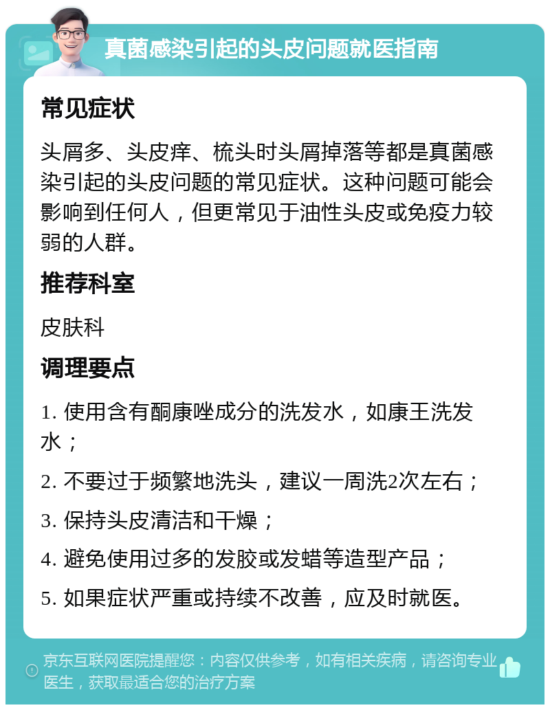 真菌感染引起的头皮问题就医指南 常见症状 头屑多、头皮痒、梳头时头屑掉落等都是真菌感染引起的头皮问题的常见症状。这种问题可能会影响到任何人，但更常见于油性头皮或免疫力较弱的人群。 推荐科室 皮肤科 调理要点 1. 使用含有酮康唑成分的洗发水，如康王洗发水； 2. 不要过于频繁地洗头，建议一周洗2次左右； 3. 保持头皮清洁和干燥； 4. 避免使用过多的发胶或发蜡等造型产品； 5. 如果症状严重或持续不改善，应及时就医。