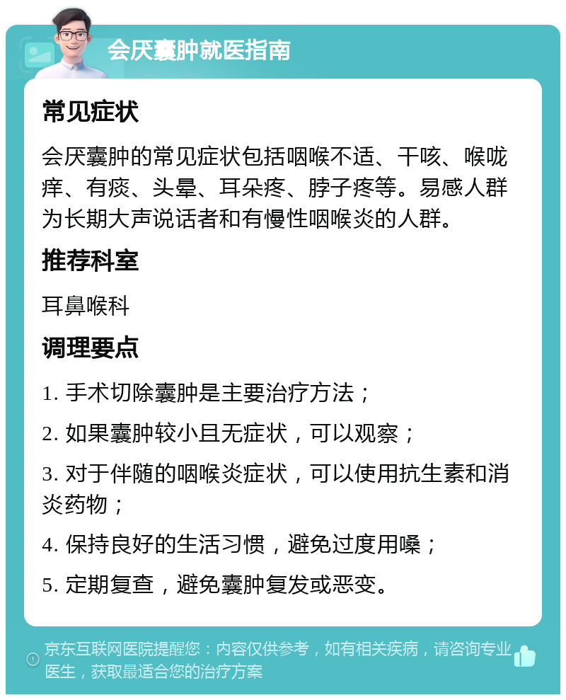 会厌囊肿就医指南 常见症状 会厌囊肿的常见症状包括咽喉不适、干咳、喉咙痒、有痰、头晕、耳朵疼、脖子疼等。易感人群为长期大声说话者和有慢性咽喉炎的人群。 推荐科室 耳鼻喉科 调理要点 1. 手术切除囊肿是主要治疗方法； 2. 如果囊肿较小且无症状，可以观察； 3. 对于伴随的咽喉炎症状，可以使用抗生素和消炎药物； 4. 保持良好的生活习惯，避免过度用嗓； 5. 定期复查，避免囊肿复发或恶变。