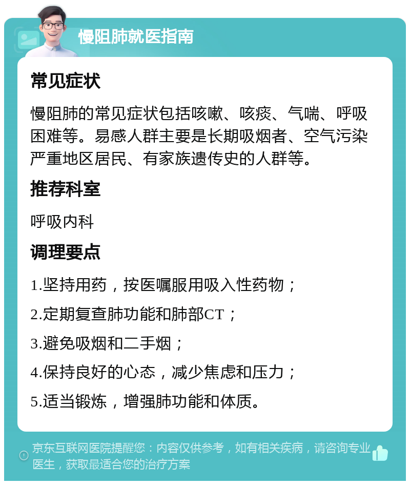 慢阻肺就医指南 常见症状 慢阻肺的常见症状包括咳嗽、咳痰、气喘、呼吸困难等。易感人群主要是长期吸烟者、空气污染严重地区居民、有家族遗传史的人群等。 推荐科室 呼吸内科 调理要点 1.坚持用药，按医嘱服用吸入性药物； 2.定期复查肺功能和肺部CT； 3.避免吸烟和二手烟； 4.保持良好的心态，减少焦虑和压力； 5.适当锻炼，增强肺功能和体质。