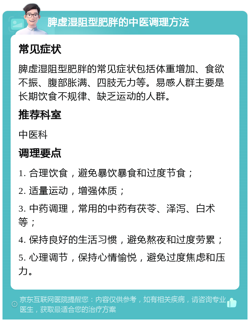 脾虚湿阻型肥胖的中医调理方法 常见症状 脾虚湿阻型肥胖的常见症状包括体重增加、食欲不振、腹部胀满、四肢无力等。易感人群主要是长期饮食不规律、缺乏运动的人群。 推荐科室 中医科 调理要点 1. 合理饮食，避免暴饮暴食和过度节食； 2. 适量运动，增强体质； 3. 中药调理，常用的中药有茯苓、泽泻、白术等； 4. 保持良好的生活习惯，避免熬夜和过度劳累； 5. 心理调节，保持心情愉悦，避免过度焦虑和压力。