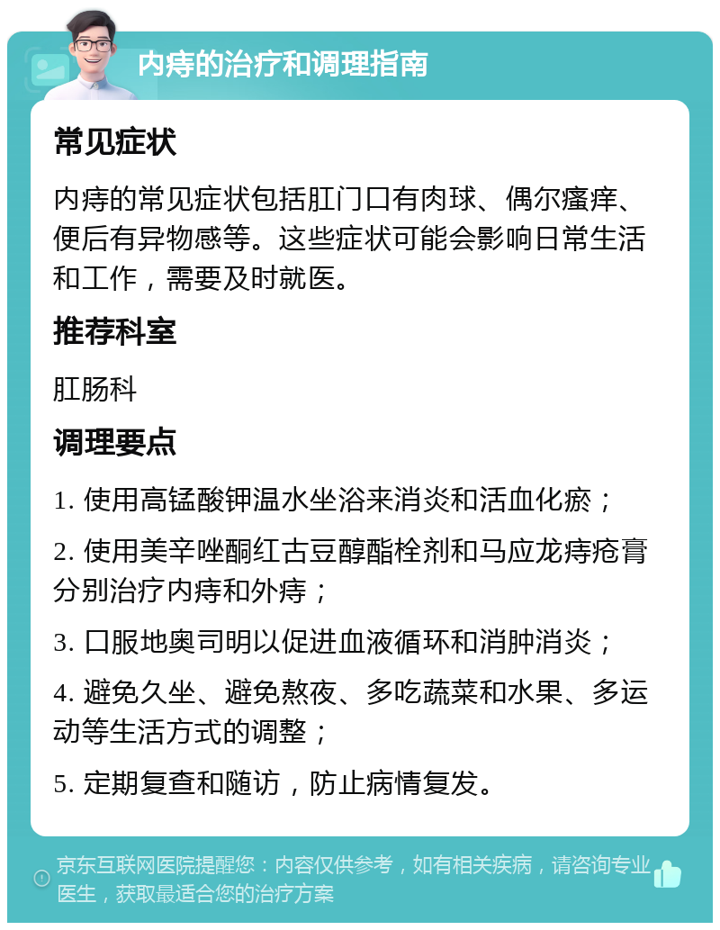 内痔的治疗和调理指南 常见症状 内痔的常见症状包括肛门口有肉球、偶尔瘙痒、便后有异物感等。这些症状可能会影响日常生活和工作，需要及时就医。 推荐科室 肛肠科 调理要点 1. 使用高锰酸钾温水坐浴来消炎和活血化瘀； 2. 使用美辛唑酮红古豆醇酯栓剂和马应龙痔疮膏分别治疗内痔和外痔； 3. 口服地奥司明以促进血液循环和消肿消炎； 4. 避免久坐、避免熬夜、多吃蔬菜和水果、多运动等生活方式的调整； 5. 定期复查和随访，防止病情复发。