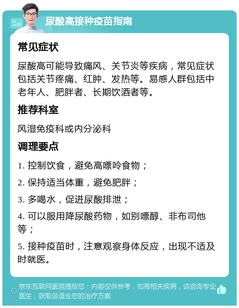 尿酸高接种疫苗指南 常见症状 尿酸高可能导致痛风、关节炎等疾病，常见症状包括关节疼痛、红肿、发热等。易感人群包括中老年人、肥胖者、长期饮酒者等。 推荐科室 风湿免疫科或内分泌科 调理要点 1. 控制饮食，避免高嘌呤食物； 2. 保持适当体重，避免肥胖； 3. 多喝水，促进尿酸排泄； 4. 可以服用降尿酸药物，如别嘌醇、非布司他等； 5. 接种疫苗时，注意观察身体反应，出现不适及时就医。