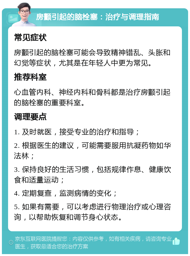 房颤引起的脑栓塞：治疗与调理指南 常见症状 房颤引起的脑栓塞可能会导致精神错乱、头胀和幻觉等症状，尤其是在年轻人中更为常见。 推荐科室 心血管内科、神经内科和骨科都是治疗房颤引起的脑栓塞的重要科室。 调理要点 1. 及时就医，接受专业的治疗和指导； 2. 根据医生的建议，可能需要服用抗凝药物如华法林； 3. 保持良好的生活习惯，包括规律作息、健康饮食和适量运动； 4. 定期复查，监测病情的变化； 5. 如果有需要，可以考虑进行物理治疗或心理咨询，以帮助恢复和调节身心状态。