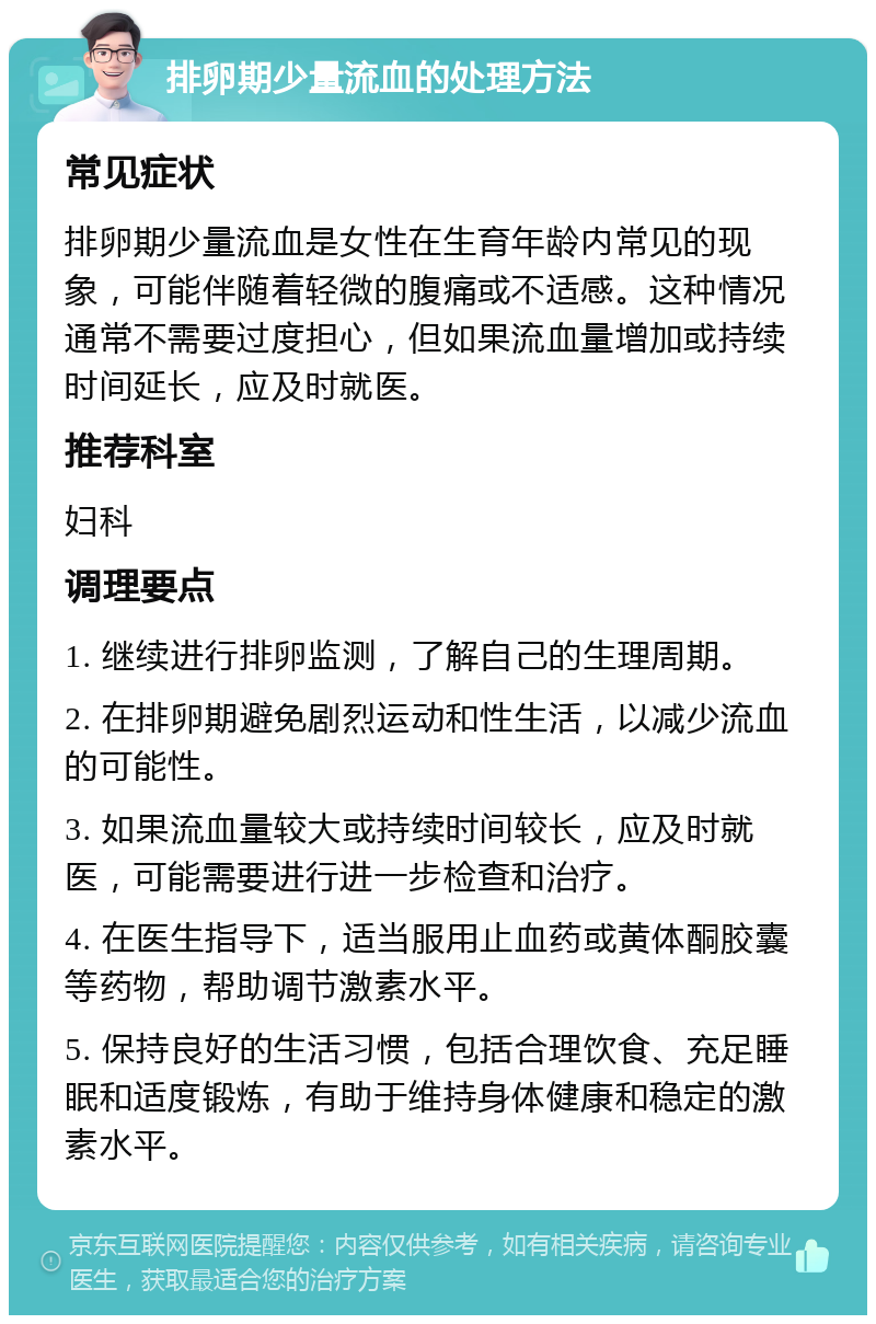 排卵期少量流血的处理方法 常见症状 排卵期少量流血是女性在生育年龄内常见的现象，可能伴随着轻微的腹痛或不适感。这种情况通常不需要过度担心，但如果流血量增加或持续时间延长，应及时就医。 推荐科室 妇科 调理要点 1. 继续进行排卵监测，了解自己的生理周期。 2. 在排卵期避免剧烈运动和性生活，以减少流血的可能性。 3. 如果流血量较大或持续时间较长，应及时就医，可能需要进行进一步检查和治疗。 4. 在医生指导下，适当服用止血药或黄体酮胶囊等药物，帮助调节激素水平。 5. 保持良好的生活习惯，包括合理饮食、充足睡眠和适度锻炼，有助于维持身体健康和稳定的激素水平。