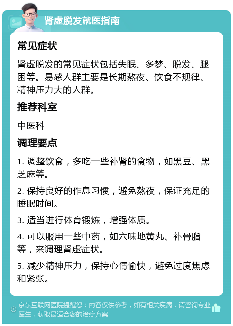 肾虚脱发就医指南 常见症状 肾虚脱发的常见症状包括失眠、多梦、脱发、腿困等。易感人群主要是长期熬夜、饮食不规律、精神压力大的人群。 推荐科室 中医科 调理要点 1. 调整饮食，多吃一些补肾的食物，如黑豆、黑芝麻等。 2. 保持良好的作息习惯，避免熬夜，保证充足的睡眠时间。 3. 适当进行体育锻炼，增强体质。 4. 可以服用一些中药，如六味地黄丸、补骨脂等，来调理肾虚症状。 5. 减少精神压力，保持心情愉快，避免过度焦虑和紧张。