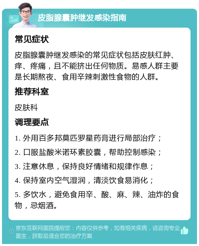 皮脂腺囊肿继发感染指南 常见症状 皮脂腺囊肿继发感染的常见症状包括皮肤红肿、痒、疼痛，且不能挤出任何物质。易感人群主要是长期熬夜、食用辛辣刺激性食物的人群。 推荐科室 皮肤科 调理要点 1. 外用百多邦莫匹罗星药膏进行局部治疗； 2. 口服盐酸米诺环素胶囊，帮助控制感染； 3. 注意休息，保持良好情绪和规律作息； 4. 保持室内空气湿润，清淡饮食易消化； 5. 多饮水，避免食用辛、酸、麻、辣、油炸的食物，忌烟酒。